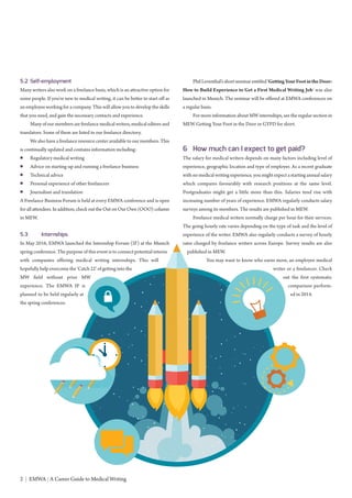 2 | EMWA | A Career Guide to Medical Writing
5.2 Self-employment
Many writers also work on a freelance basis, which is an attractive option for
some people. If you’re new to medical writing, it can be better to start off as
an employee working for a company. This will allow you to develop the skills
that you need, and gain the necessary contacts and experience.
Many of our members are freelance medical writers, medical editors and
translators. Some of them are listed in our freelance directory.
We also have a freelance resource center available to our members. This
is continually updated and contains information including:
● Regulatory medical writing
● Advice on starting-up and running a freelance business
● Technical advice
● Personal experience of other freelancers
● Journalism and translation
A Freelance Business Forum is held at every EMWA conference and is open
for all attendees. In addition, check out the Out on Our Own (OOO) column
in MEW.
5.3 Internships
In May 2016, EMWA launched the Internship Forum (IF) at the Munich
spring conference. The purpose of this event is to connect potential interns
with companies offering medical writing internships. This will
hopefully help overcome the ‘Catch 22’ of getting into the
MW field without prior MW
experience. The EMWA IF is
planned to be held regularly at
the spring conferences.
Phil Leventhal’s short seminar entitled‘GettingYourFootintheDoor:
How to Build Experience to Get a First Medical Writing Job’ was also
launched in Munich. The seminar will be offered at EMWA conferences on
a regular basis.
For more information about MW internships, see the regular section in
MEW Getting Your Foot in the Door or GYFD for short.
6 How much can I expect to get paid?
The salary for medical writers depends on many factors including level of
experience, geographic location and type of employer. As a recent graduate
with no medical writing experience, you might expect a starting annual salary
which compares favourably with research positions at the same level.
Postgraduates might get a little more than this. Salaries tend rise with
increasing number of years of experience. EMWA regularly conducts salary
surveys among its members. The results are published in MEW.
Freelance medical writers normally charge per hour for their services.
The going hourly rate varies depending on the type of task and the level of
experience of the writer. EMWA also regularly conducts a survey of hourly
rates charged by freelance writers across Europe. Survey results are also
published in MEW.
You may want to know who earns more, an employee medical
writer or a freelancer. Check
out the first systematic
comparison perform-
ed in 2014.
 