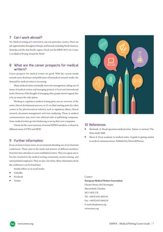 www.emwa.org EMWA | Medical Writing Career Guide | 7
7 Can I work abroad?
Yes. Medical writing isn’t restricted to any one particular country. There are
job opportunities throughout Europe and beyond, including North America,
Australia and the Asia Pacific region. Check out the MEW 2013 vol. 2 issue
2 on Medical Writing Around the World.
8 What are the career prospects for medical
writers?
Career prospects for medical writers are good. With the current trends
towards more disclosure and publication of biomedical research results, the
demand for medical writers is increasing.
Many medical writers eventually move into management, taking care of
teams of medical writers and managing projects at local and international
levels. However, if the thought of managing other people doesn’t appeal, this
is by no means the only option.
Working in regulatory medical writing gives you an overview of the
entire clinical development process, so it’s an ideal starting point for other
careers in the pharmaceutical industry, such as regulatory affairs, clinical
research, document management, and even marketing. Those in medical
communications may move into editorial roles at publishing companies.
Some medical writers go into freelancing or set up their own companies.
Check out the career journeys of several EMWA members, as shared in
different issues of TWS and MEW.
9 Further information
If you are keen to know more, we recommend attending one of our biannual
conferences. These cater to the needs and interests of different members,
from first-time attendees to more established writers. They are a great way to
become involved in the medical writing community, receive training, and
meet potential employers. They are also a lot of fun. More information about
the conferences can be found here.
Finally, follow us on social media:
● LinkedIn
● Facebook
● Twitter
10 References
● McIntosh. A. Broad-spectrum medical writer: Nature or nurture? The
Write Stuff, 2009.
● Moon A. From academic to medical writer: A guide to getting started
in medical communications. Published by NetworkPharma.
Contact:
European Medical Writers Association
Chester House, 68 Chestergate,
Macclesfield, Cheshire
SK11 6DY, UK
Tel: +44(0)1625 664534
Fax: +44(0)1625 664510
E-mail:info@emwa.org
www.emwa.org
 