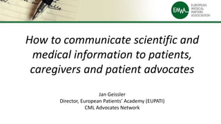 How to communicate scientific and
medical information to patients,
caregivers and patient advocates
Jan Geissler
Director, European Patients’ Academy (EUPATI)
CML Advocates Network
 