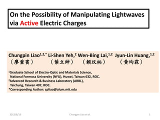 On the Possibility of Manipulating Lightwaves
via Active Electric Charges
Chungpin Liao1,2,* Li-Shen Yeh,2 Wen-Bing Lai,1,2 Jyun-Lin Huang,1,2
（廖重賓） （葉立紳） （賴玟柄） （黃均霖）
1Graduate School of Electro-Optic and Materials Science,
National Formosa University (NFU), Huwei, Taiwan 632, ROC.
2Advanced Research & Business Laboratory (ARBL),
Taichung, Taiwan 407, ROC.
*Corresponding Author: cpliao@alum.mit.edu
2015/8/13 1Chungpin Liao et al.
 