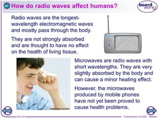 © Boardworks Ltd 2006
35 of 24
How do radio waves affect humans?
Radio waves are the longest-
wavelength electromagnetic waves
and mostly pass through the body.
Microwaves are radio waves with
short wavelengths. They are very
slightly absorbed by the body and
can cause a minor heating effect.
They are not strongly absorbed
and are thought to have no effect
on the health of living tissue.
However, the microwaves
produced by mobile phones
have not yet been proved to
cause health problems.
 