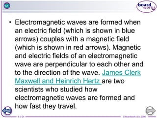 © Boardworks Ltd 2006
8 of 24
• Electromagnetic waves are formed when
an electric field (which is shown in blue
arrows) couples with a magnetic field
(which is shown in red arrows). Magnetic
and electric fields of an electromagnetic
wave are perpendicular to each other and
to the direction of the wave. James Clerk
Maxwell and Heinrich Hertz are two
scientists who studied how
electromagnetic waves are formed and
how fast they travel.
 