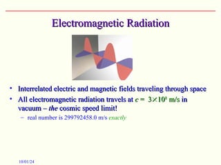 Electromagnetic Radiation
Electromagnetic Radiation
• Interrelated electric and magnetic fields traveling through space
Interrelated electric and magnetic fields traveling through space
• All electromagnetic radiation travels at
All electromagnetic radiation travels at c
c = 3
= 3
10
108
8
m/s
m/s in
in
vacuum –
vacuum – the
the cosmic speed limit!
cosmic speed limit!
– real number is 299792458.0 m/s exactly
10/01/24
 