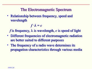 The Electromagnetic Spectrum
The Electromagnetic Spectrum
• Relationship between frequency, speed and
Relationship between frequency, speed and
wavelength
wavelength
f
f ·
·
 = c
= c

f
f is frequency,
is frequency, 
 is wavelength,
is wavelength, c
c is speed of light
is speed of light
• Different frequencies of electromagnetic radiation
Different frequencies of electromagnetic radiation
are better suited to different purposes
are better suited to different purposes
• The frequency of a radio wave determines its
The frequency of a radio wave determines its
propagation characteristics through various media
propagation characteristics through various media
10/01/24
 