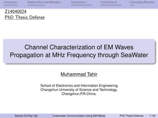 Introduction Related Work and Motivation Contribution-I Contribution-II Concluding Remarks
Z14040024
PhD Thesis Defense
Channel Characterization of EM Waves
Propagation at MHz Frequency through SeaWater
Muhammad Tahir
School of Electronics and Information Engineering,
Changchun University of Science and Technology,
Changchun,P.R.China.
Advisor Dr.Piao Yan Underwater Communication Using EM Waves PhD Thesis Defense 1 / 45
 