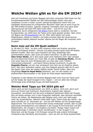 Welche Wetten gibt es für die EM 2024?
Holt sich Frankreich mit Kylian Mbappé nach dem verlorenen WM-Finale nun die
Europameisterschaft? Meldet sich EM-Titelverteidiger Italien nach dem
verpassten Turnier in Katar zurück? Gelingt Bundestrainer Hansi Flick mit
Gastgeber Deutschland ein erfolgreicher Neustart? Oder gibt es einen Coup für
den WM-Dritten Kroatien, Spanien, England, womöglich auch eine ganz dicke
Überraschung? Die Heim-EM 2024 rückt näher – und mit ihr auch die
Möglichkeit, durch erfolgreiche EM Wetten bares Geld zu verdienen. Auf den
Europameister von 2024 kann bei Tipico schon jetzt gesetzt werden. Aber schon
mit Beginn der EM-Qualifikation am 23. März 2023 bieten sich erste
Möglichkeiten, Kasse zu machen: Auf jedes einzelne Spiel der Quali können
verschiedene Wetten platziert werden, ebenso auf die Sieger der einzelnen zehn
Gruppen.
Kann man auf die EM Quali wetten?
Ja. Ab dem 23. März - an dem unter anderem schon der Kracher zwischen
Italien und England ansteht - können auf jedes einzelne Quali-Spiel EM Wetten
platziert werden. Man kann ganz klassisch auf Sieg, Niederlage oder
Unentschieden setzen, aber auch auf andere Szenarien: Es gibt die beliebte
Über-Unter-Wette, ob in dem Spiel (oder einer Halbzeit) mehr oder weniger
als eine bestimmte Anzahl von Toren fällt. Es gibt die Handicap-Wette, mit der
man einen Sieg mit einer Mindestanzahl von zwei oder mehr Treffern
Unterschied prophezeit – und damit höhere Quoten einstreicht. Es gibt die
Doppelte Chance, mit der man strategisch auf mehr als ein Ergebnis setzen
kann. Man kann außerdem wetten, wer eine Halbzeit gewinnt oder ob im Lauf
des Spiels (oder einer der beiden Hälften) beide Teams treffen. Oder eine
langfristige Head-to-Head-Wette platzieren, wer von den beiden sich
duellierenden Mannschaften in der Quali am Ende besser abschneidet.
Zusätzlich zu den Wetten auf einzelne Begegnungen kann man bei Tipico auch
auf die Sieger der Quali-Gruppen A bis J tippen – und vor allem bei richtiger
Vorhersage eines Underdog-Coups viel Geld kassieren.
Welche Wett Tipps zur EM 2024 gibt es?
Schon jetzt auf den Europameister von 2024 zu setzen, lohnt sich, denn auch
wenn ein Favorit wie Frankreich, Deutschland, England oder Spanien
triumphiert, vervielfacht sich bei einer erfolgreich platzierten Wette der Einsatz.
Wer auf etwas weniger vorn in den Prognosen stehende, aber dennoch namhafte
Teams wie Italien, die Niederlande oder Belgien setzt, kann sein Geld sogar
mehr als verzehnfachen. Definitiv heiße Wett Tipps. Schon Ende des Jahres - die
Quali schließt am 21. November ab - wird bei den Wetten auf die Gruppensieger
abgerechnet. Hier sind die Favoritenrollen etwas eindeutiger verteilt, aber es gibt
spannende Konstellationen zum Beispiel in der Gruppe B mit Frankreich und den
Niederlanden, der Gruppe C mit England und Italien. Mutige Tipper setzen auf
Außenseitersiege in scheinbar klaren Verhältnissen: In der Gruppe H mit
Dänemark und der Gruppe J mit Portugal verspricht jede andere Vorhersage
mindestens das Zehnfache des Einsatzes - wenn sie sich am Ende bewahrheitet.
 