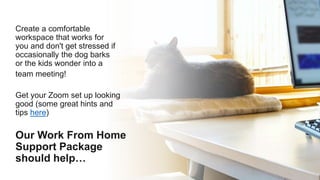 Create a comfortable
workspace that works for
you and don't get stressed if
occasionally the dog barks
or the kids wonder into a
team meeting!
Get your Zoom set up looking
good (some great hints and
tips here)
Our Work From Home
Support Package
should help…
 