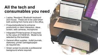 All the tech and
consumables you need
• Laptop, Nexstand, Bluetooth keyboard
and mouse. These are to be used when
both working from home and in the office.
• If required/preferred to enhance
productivity or client interaction, slave
screen, web cameras, microphone
• Integrated Printer/scanner (if required)
to the value of £100/$125. Model to be
selected by the business.
• General office supplies - bullet journals,
stationery, printer cartridges/paper
as required etc.
• Green screen to provide a professional
background where required.
 