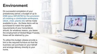 Environment
On successful completion of your
probationary period, a budget of up to
£500 (plus VAT)/$750 for the provision
of creating a comfortable workspace
(desk, chair, plants etc) will be made
available to you. As these items will be
purchased to match the specific
requirements of your home/décor,
should, for whatever reason, you leave
the employment of Global Magic Futures,
these will be retained by you.
To utilise this budget, please provide a
link to the required furniture so that the
business can purchase on your behalf
and arrange delivery directly to your
home.
 
