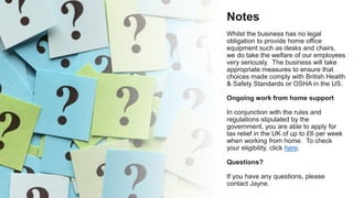 Notes
Whilst the business has no legal
obligation to provide home office
equipment such as desks and chairs,
we do take the welfare of our employees
very seriously. The business will take
appropriate measures to ensure that
choices made comply with British Health
& Safety Standards or OSHA in the US.
Ongoing work from home support
In conjunction with the rules and
regulations stipulated by the
government, you are able to apply for
tax relief in the UK of up to £6 per week
when working from home. To check
your eligibility, click here.
Questions?
If you have any questions, please
contact Jayne.
 