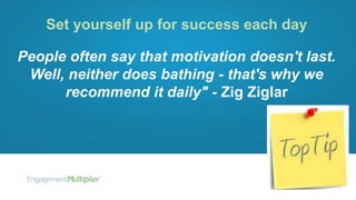 Set yourself up for success each day
People often say that motivation doesn't last.
Well, neither does bathing - that's why we
recommend it daily" - Zig Ziglar
 