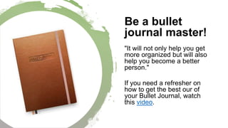 Be a bullet
journal master!
"It will not only help you get
more organized but will also
help you become a better
person."
If you need a refresher on
how to get the best our of
your Bullet Journal, watch
this video.
 