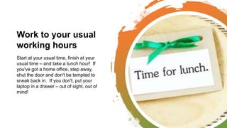 Work to your usual
working hours
Start at your usual time, finish at your
usual time – and take a lunch hour! If
you've got a home office, step away,
shut the door and don't be tempted to
sneak back in. If you don't, put your
laptop in a drawer – out of sight, out of
mind!
 