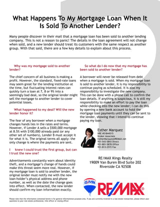 What Happens To My Mortgage Loan When It
Is Sold To Another Lender?
Many people discover in their mail that a mortgage loan has been sold to another lending
company. This is not a reason to panic! The details in the loan agreement will not change
when sold, and a new lender should treat its customers with the same respect as another
group. With that said, there are a few key details to explain about this process.
Please note that the information contained herein is for general informational purposes only. If you are currently involved in a real estate transaction, please direct your
questions to your real estate professional, title officer or closing officer
Why was my mortgage sold to another
lender?
The chief concern of all business is making a
profit. However, the standard, fixed-rate loans
may seem great for the lending institution at
the time, but fluctuating interest rates can
quickly turn a loan at 7, 8 or 9% into a
seemingly bad deal, so the original lender might
sell the mortgage to another lender to cover
potential losses.
What happened to my deal? Will the new
lender honor it?
The fear of any borrower when a mortgage
changes hands lies in the rates and terms.
However, if Lender A sells a $500,000 mortgage
at 8.5% with $100,000 already paid (or any
other set of numbers), Lender B must accept it
for what it is. The original terms all apply: the
only change is where the payments are sent.
I knew I could trust the first group, but can
I trust the new one?
Advertisements constantly warn about identity
theft, and a mortgage’s change of hands could
make this threat seem more real. However, if
my mortgage loan is sold to another lender, the
original lender must notify me with the new
loan-holder’s physical address and phone
number, as well as the date the change goes
into effect. When contacted, the new lender
should confirm my loan information exactly.
So what do I do now that my mortgage has
been sold to another lender?
A borrower will never be released from debt
when a mortgage is sold. When my mortgage loan
is sold to another lender, it is my responsibility to
continue paying as scheduled. It is also my
responsibility to investigate the new company.
This can be done with a phone call to confirm the
loan details. If anything is suspicious, it is still my
responsibility to make an effort to pay the loan
while checking into the new lender; I can do this
by opening a new bank account to hold the
mortgage loan payments until they can be sent to
the lender, showing that I intend to continue
paying my loan.
RE/MAX Kings Realty
19009 Van Buren Blvd Suite 202
Riverside CA 92508
Esther Marquez
BRE #01844515
Broker Associate
EstherMarquez@REMAX.net
951-543-5843 Direct
951-801-5878 Office
951-813-2572 Fax
 