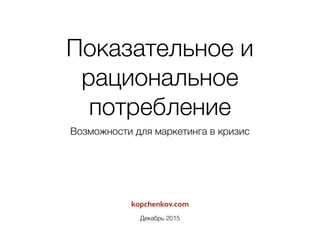 kopchenkov.com
Декабрь 2015
Показательное и
рациональное
потребление
Возможности для маркетинга в кризис
 