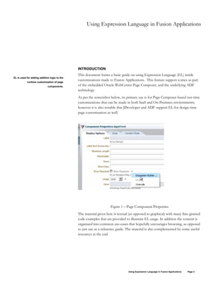 Using Expression Language in Fusion Applications Page 3
Using Expression Language in Fusion Applications
INTRODUCTION
This document forms a basic guide on using Expression Language (EL) inside
customizations made to Fusion Applications. This feature support comes as part
of the embedded Oracle WebCenter Page Composer, and the underlying ADF
technology.
As per the screenshot below, its primary use is for Page Composer-based run-time
customizations that can be made in both SaaS and On-Premises environments;
however it is also notable that JDeveloper and ADF support EL for design-time
page customization as well.
Figure 1 – Page Component Properties
The material given here is textual (as opposed to graphical) with many fine-grained
code examples that are provided to illustrate EL usage. In addition the content is
organized into common use-cases that hopefully encourages browsing, as opposed
to just use as a reference guide. The material is also complemented by some useful
resources at the end.
EL is used for adding addition logic to the
runtime customization of page
components.
 