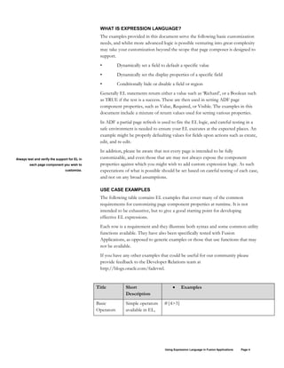 Using Expression Language in Fusion Applications Page 4
WHAT IS EXPRESSION LANGUAGE?
The examples provided in this document serve the following basic customization
needs, and whilst more advanced logic is possible venturing into great complexity
may take your customization beyond the scope that page composer is designed to
support.
• Dynamically set a field to default a specific value
• Dynamically set the display properties of a specific field
• Conditionally hide or disable a field or region
Generally EL statements return either a value such as ‘Richard’, or a Boolean such
as TRUE if the test is a success. These are then used in setting ADF page
component properties, such as Value, Required, or Visible. The examples in this
document include a mixture of return values used for setting various properties.
In ADF a partial page refresh is used to fire the EL logic, and careful testing in a
safe environment is needed to ensure your EL executes at the expected places. An
example might be properly defaulting values for fields upon actions such as create,
edit, and re-edit.
In addition, please be aware that not every page is intended to be fully
customizable, and even those that are may not always expose the component
properties against which you might wish to add custom expression logic. As such
expectations of what is possible should be set based on careful testing of each case,
and not on any broad assumptions.
USE CASE EXAMPLES
The following table contains EL examples that cover many of the common
requirements for customizing page component properties at runtime. It is not
intended to be exhaustive, but to give a good starting point for developing
effective EL expressions.
Each row is a requirement and they illustrate both syntax and some common utility
functions available. They have also been specifically tested with Fusion
Applications, as opposed to generic examples or those that use functions that may
not be available.
If you have any other examples that could be useful for our community please
provide feedback to the Developer Relations team at
http://blogs.oracle.com/fadevrel.
Title Short
Description
• Examples
Basic
Operators
Simple operators
available in EL,
#{4>3}
Always test and verify the support for EL in
each page component you wish to
customize.
 