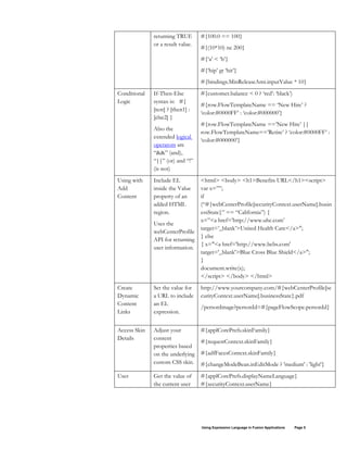 Using Expression Language in Fusion Applications Page 5
returning TRUE
or a result value.
#{100.0 == 100}
#{(10*10) ne 200}
#{‘a’ < ‘b’}
#{‘hip’ gt ‘hit’}
#{bindings.MinReleaseAmt.inputValue * 10}
Conditional
Logic
If-Then-Else
syntax is: #{
[test] ? [then1] :
[else2] }
Also the
extended logical
operators are
“&&” (and),
“||” (or) and “!”
(is not)
#{customer.balance < 0 ? ‘red’: ‘black’)
#{row.FlowTemplateName == ‘New Hire’ ?
‘color:#0000FF’ : ‘color:#000000’}
#{row.FlowTemplateName ==’New Hire’ ||
row.FlowTemplateName==’Retire’ ? ‘color:#0000FF’ :
‘color:#000000’}
Using with
Add
Content
Include EL
inside the Value
property of an
added HTML
region.
Uses the
webCenterProfile
API for returning
user information.
<html> <body> <h1>Benefits URL</h1><script>
var x=””;
if
(“#{webCenterProfile[securityContext.userName].busin
essState}” == “California”) {
x=”<a href=’http://www.uhc.com’
target=’_blank’>United Health Care</a>";
} else
{ x="<a href='http://www.bcbs.com'
target='_blank'>Blue Cross Blue Shield</a>";
}
document.write(x);
</script> </body> </html>
Create
Dynamic
Content
Links
Set the value for
a URL to include
an EL
expression.
http://www.yourcompany.com/#{webCenterProfile[se
curityContext.userName].businessState}.pdf
/personImage?personId=#{pageFlowScope.personId}
Access Skin
Details
Adjust your
content
properties based
on the underlying
custom CSS skin.
#{applCorePrefs.skinFamily}
#{requestContext.skinFamily}
#{adfFacesContext.skinFamily}
#{changeModeBean.inEditMode ? 'medium' : 'light'}
User Get the value of
the current user
#{applCorePrefs.displayNameLanguage}
#{securityContext.userName}
 