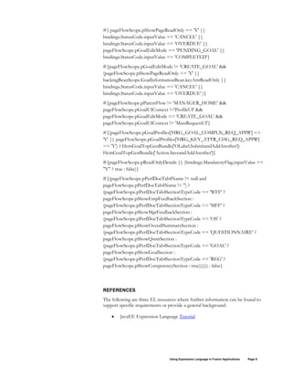 Using Expression Language in Fusion Applications Page 9
#{ pageFlowScope.pShowPageReadOnly == 'Y' ||
bindings.StatusCode.inputValue == 'CANCEL' ||
bindings.StatusCode.inputValue == 'OVERDUE' ||
pageFlowScope.pGoalEditMode == 'PENDING_GOAL' ||
bindings.StatusCode.inputValue == 'COMPLETED'}
#{pageFlowScope.pGoalEditMode != 'CREATE_GOAL' &&
(pageFlowScope.pShowPageReadOnly == 'Y' ||
backingBeanScope.GoalInformationBean.keyAttrReadOnly ||
bindings.StatusCode.inputValue == 'CANCEL' ||
bindings.StatusCode.inputValue == 'OVERDUE' )}
#{pageFlowScope.pParentFlow != 'MANAGER_HOME' &&
pageFlowScope.pGoalUIContext !='ProfileUI' &&
pageFlowScope.pGoalEditMode == 'CREATE_GOAL' &&
pageFlowScope.pGoalUIContext != 'MassRequestUI'}
#{(pageFlowScope.pGoalProfiles['HRG_GOAL_COMPLN_REQ_APPR'] ==
'Y' || pageFlowScope.pGoalProfiles['HRG_KEY_ATTR_CHG_REQ_APPR']
== 'Y') ? HcmGoalTopGenBundle['OLabel.SubmitandAddAnother']:
HcmGoalTopGenBundle['Action.SaveandAddAnother']}
#{pageFlowScope.pReadOnlyDetails || (bindings.MandatoryFlag.inputValue ==
"Y" ? true : false)}
#{(pageFlowScope.pPerfDocTab4Name != null and
pageFlowScope.pPerfDocTab4Name != '') ?
(pageFlowScope.pPerfDocTab4SectionTypeCode == 'WFF' ?
pageFlowScope.pShowEmpFeedbackSection :
(pageFlowScope.pPerfDocTab4SectionTypeCode == 'MFF' ?
pageFlowScope.pShowMgrFeedbackSection :
(pageFlowScope.pPerfDocTab4SectionTypeCode == 'OS' ?
pageFlowScope.pShowOverallSummarySection :
(pageFlowScope.pPerfDocTab4SectionTypeCode == 'QUESTIONNAIRE' ?
pageFlowScope.pShowQstnrSection :
(pageFlowScope.pPerfDocTab4SectionTypeCode == 'GOAL' ?
pageFlowScope.pShowGoalSection :
(pageFlowScope.pPerfDocTab4SectionTypeCode == 'REG' ?
pageFlowScope.pShowCompetencySection : true)))))) : false}
REFERENCES
The following are three EL resources where further information can be found to
support specific requirements or provide a general background.
• JavaEE Expression Language Tutorial
 