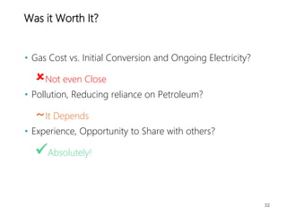 Was it Worth It?
• Gas Cost vs. Initial Conversion and Ongoing Electricity?
Not even Close
• Pollution, Reducing reliance on Petroleum?
~It Depends
• Experience, Opportunity to Share with others?
Absolutely!
32
 