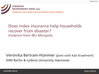 contact@e-mfp.eu www.e-mfp.eu
#emw2015
EUROPEAN
MICROFINANCE WEEK 2015
FINANCIAL INCLUSION FOR SUSTAINABLE DEVELOPMENT
Does index insurance help households
recover from disaster?
Evidence from IBLI Mongolia
Veronika Bertram-Hümmer (joint with Kati Kraehnert)
DIW Berlin & Leibniz University Hannover
 