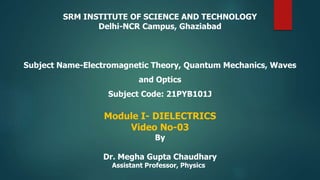 SRM INSTITUTE OF SCIENCE AND TECHNOLOGY
Delhi-NCR Campus, Ghaziabad
Subject Name-Electromagnetic Theory, Quantum Mechanics, Waves
and Optics
Subject Code: 21PYB101J
Module I- DIELECTRICS
Video No-03
By
Dr. Megha Gupta Chaudhary
Assistant Professor, Physics
 