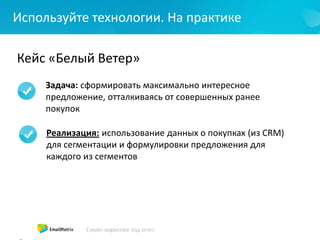 Используйте технологии. На практике
Кейс «Белый Ветер»
Задача: сформировать максимально интересное
предложение, отталкиваясь от совершенных ранее
покупок
Реализация: использование данных о покупках (из CRM)
для сегментации и формулировки предложения для
каждого из сегментов
 