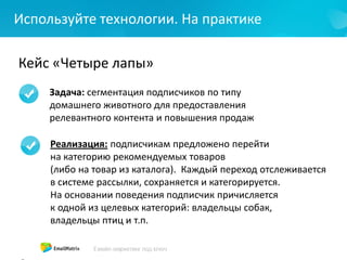 Используйте технологии. На практике
Кейс «Четыре лапы»
Задача: сегментация подписчиков по типу
домашнего животного для предоставления
релевантного контента и повышения продаж
Реализация: подписчикам предложено перейти
на категорию рекомендуемых товаров
(либо на товар из каталога). Каждый переход отслеживается
в системе рассылки, сохраняется и категорируется.
На основании поведения подписчик причисляется
к одной из целевых категорий: владельцы собак,
владельцы птиц и т.п.
 