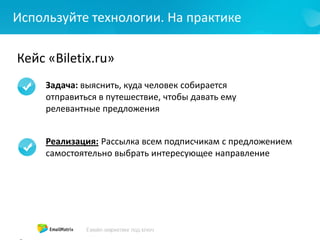Используйте технологии. На практике
Кейс «Biletix.ru»
Задача: выяснить, куда человек собирается
отправиться в путешествие, чтобы давать ему
релевантные предложения
Реализация: Рассылка всем подписчикам с предложением
самостоятельно выбрать интересующее направление
 