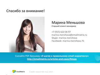 Спасибо за внимание!
Марина Меньшова
Старший клиент-менеджер
+7 (915) 622 06 97
marina.menshova@emailmatrix.ru
Skype: marina.menshova
Facebook: marina.menshova.75
Скачайте PDF-брошюру «9 шагов к правильному email-маркетингу»
http://emailmatrix.ru/articles-and-cases/9steps
 