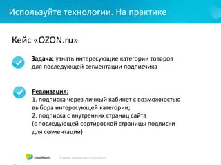 Используйте технологии. На практике
Кейс «OZON.ru»
Задача: узнать интересующие категории товаров
для последующей сегментации подписчика
Реализация:
1. подписка через личный кабинет с возможностью
выбора интересующей категории;
2. подписка с внутренних страниц сайта
(с последующей сортировкой страницы подписки
для сегментации)
 