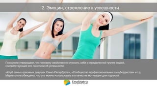 2. Эмоции, стремление к успешности
Психологи утверждают, что человеку свойственно относить себя к определенной группе людей,
соответствующей его понятиям об успешности:
«Клуб самых красивых девушек Санкт-Петербурга», «Сообщество профессиональных сноубордистов» и т.д.
Маркетологи убеждены, что это можно использовать и в качестве мотивации для подписки.
9
 