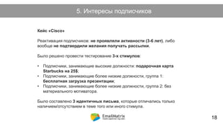 Как возникает холодный лид?5. Интересы подписчиков
Кейс «Cisco»
Реактивация подписчиков: не проявляли активности (3-6 лет), либо
вообще не подтвердили желания получать рассылки.
Было решено провести тестирование 3-х стимулов:
• Подписчики, занимающие высокие должности: подарочная карта
Starbucks на 25$;
• Подписчики, занимающие более низкие должности, группа 1:
бесплатная загрузка презентации;
• Подписчики, занимающие более низкие должности, группа 2: без
материального мотиватора.
Было составлено 3 идентичных письма, которые отличались только
наличием/отсутствием в теме того или иного стимула.
18
 