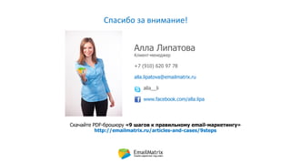 Спасибо за внимание!
Алла Липатова
Клиент-менеджер
+7 (910) 620 97 78
alla.lipatova@emailmatrix.ru
alla__li
www.facebook.com/alla.lipa
Скачайте PDF-брошюру «9 шагов к правильному email-маркетингу»
http://emailmatrix.ru/articles-and-cases/9steps
 