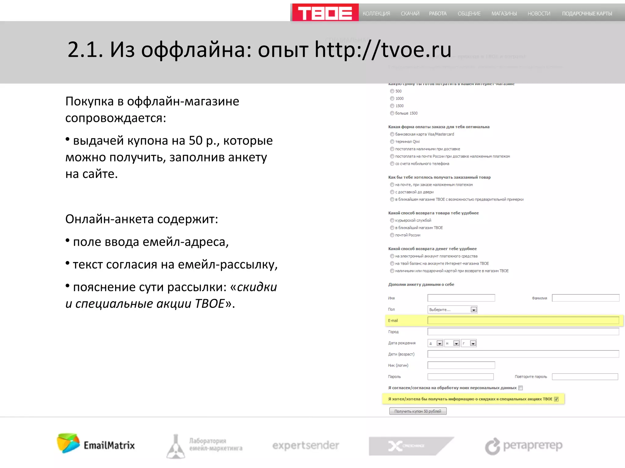2.1. Из оффлайна: опыт http://tvoe.ru
Покупка в оффлайн-магазине
сопровождается:
выдачей купона на 50 р., которые
можно получить, заполнив анкету
на сайте.


Онлайн-анкета содержит:


поле ввода емейл-адреса,



текст согласия на емейл-рассылку,

пояснение сути рассылки: «скидки
и специальные акции ТВОЕ».


 