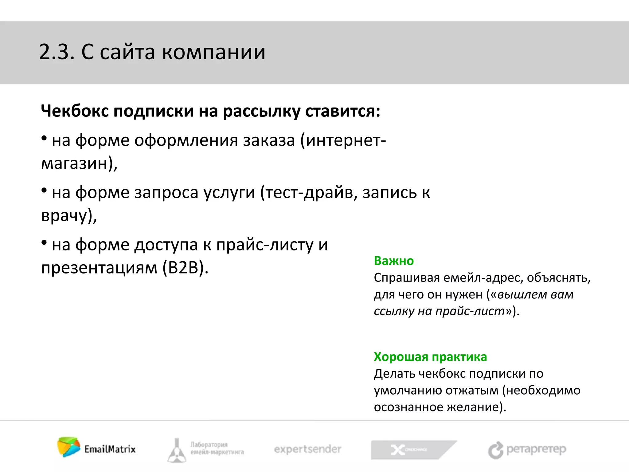 2.3. С сайта компании
Чекбокс подписки на рассылку ставится:
на форме оформления заказа (интернетмагазин),


на форме запроса услуги (тест-драйв, запись к
врачу),


на форме доступа к прайс-листу и
презентациям (B2B).


Важно
Спрашивая емейл-адрес, объяснять,
для чего он нужен («вышлем вам
ссылку на прайс-лист»).
Хорошая практика
Делать чекбокс подписки по
умолчанию отжатым (необходимо
осознанное желание).

 