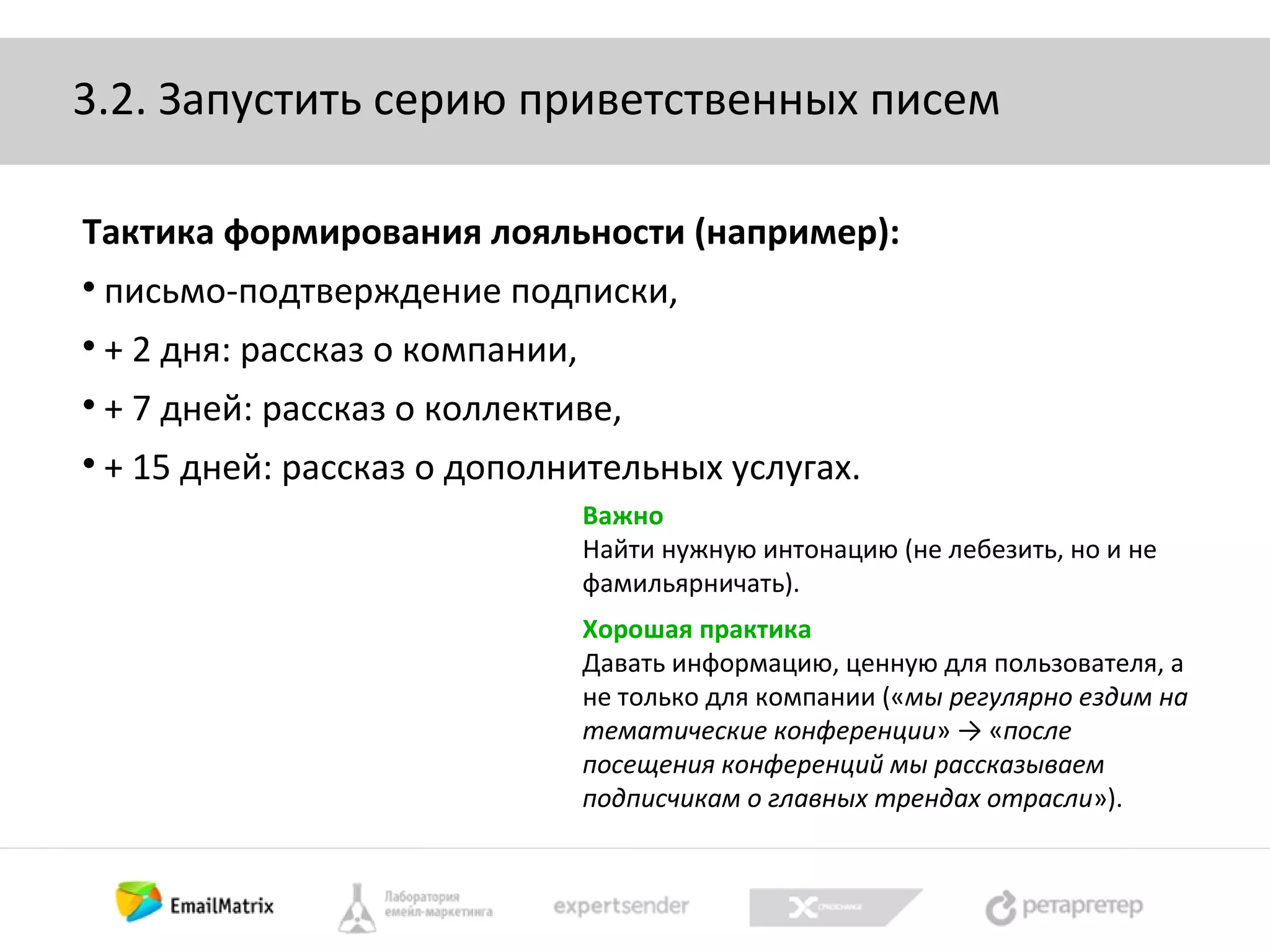 3.2. Запустить серию приветственных писем
Тактика формирования лояльности (например):


письмо-подтверждение подписки,



+ 2 дня: рассказ о компании,



+ 7 дней: рассказ о коллективе,



+ 15 дней: рассказ о дополнительных услугах.
Важно
Найти нужную интонацию (не лебезить, но и не
фамильярничать).
Хорошая практика
Давать информацию, ценную для пользователя, а
не только для компании («мы регулярно ездим на
тематические конференции» → «после
посещения конференций мы рассказываем
подписчикам о главных трендах отрасли»).

 