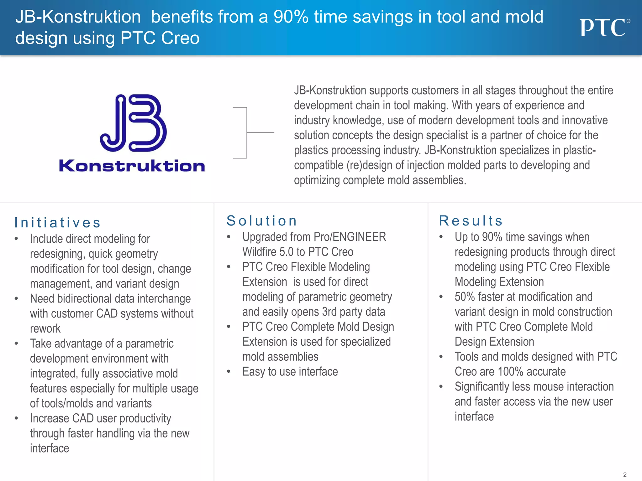 2
S o l u t i o n
• Upgraded from Pro/ENGINEER
Wildfire 5.0 to PTC Creo
• PTC Creo Flexible Modeling
Extension is used for direct
modeling of parametric geometry
and easily opens 3rd party data
• PTC Creo Complete Mold Design
Extension is used for specialized
mold assemblies
• Easy to use interface
I n i t i a t i v e s
• Include direct modeling for
redesigning, quick geometry
modification for tool design, change
management, and variant design
• Need bidirectional data interchange
with customer CAD systems without
rework
• Take advantage of a parametric
development environment with
integrated, fully associative mold
features especially for multiple usage
of tools/molds and variants
• Increase CAD user productivity
through faster handling via the new
interface
R e s u l t s
• Up to 90% time savings when
redesigning products through direct
modeling using PTC Creo Flexible
Modeling Extension
• 50% faster at modification and
variant design in mold construction
with PTC Creo Complete Mold
Design Extension
• Tools and molds designed with PTC
Creo are 100% accurate
• Significantly less mouse interaction
and faster access via the new user
interface
JB-Konstruktion benefits from a 90% time savings in tool and mold
design using PTC Creo
JB-Konstruktion supports customers in all stages throughout the entire
development chain in tool making. With years of experience and
industry knowledge, use of modern development tools and innovative
solution concepts the design specialist is a partner of choice for the
plastics processing industry. JB-Konstruktion specializes in plastic-
compatible (re)design of injection molded parts to developing and
optimizing complete mold assemblies.
 