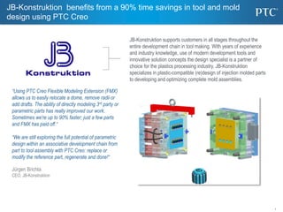 1
JB-Konstruktion supports customers in all stages throughout the
entire development chain in tool making. With years of experience
and industry knowledge, use of modern development tools and
innovative solution concepts the design specialist is a partner of
choice for the plastics processing industry. JB-Konstruktion
specializes in plastic-compatible (re)design of injection molded parts
to developing and optimizing complete mold assemblies.
“Using PTC Creo Flexible Modeling Extension (FMX)
allows us to easily relocate a dome, remove radii or
add drafts. The ability of directly modeling 3rd party or
parametric parts has really improved our work.
Sometimes we're up to 90% faster; just a few parts
and FMX has paid off.“
“We are still exploring the full potential of parametric
design within an associative development chain from
part to tool assembly with PTC Creo: replace or
modify the reference part, regenerate and done!“
Jürgen Brichta
CEO, JB-Konstruktion
JB-Konstruktion benefits from a 90% time savings in tool and mold
design using PTC Creo
 