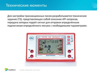 Технические моменты
Для настройки транзакционных писем разрабатывается техническое
задание (ТЗ), представляющее собой описание API-запросов,
передача которых подаёт сигнал для отправки определённым
подписчикам определённого письма с необходимыми параметрами.
 