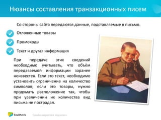 Нюансы составления транзакционных писем
Со стороны сайта передаются данные, подставляемые в письмо.
Отложенные товары
Промокоды
Текст и другая информация
При передаче этих сведений
необходимо учитывать, что объём
передаваемой информации заранее
неизвестен. Если это текст, необходимо
установить ограничение на количество
символов; если это товары, нужно
продумать расположение так, чтобы
при увеличении их количества вид
письма не пострадал.
 