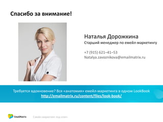 Спасибо за внимание!
Наталья Дорожкина
Старший менеджер по емейл-маркетингу
+7 (915) 621–41–53
Natalya.zavoznikova@emailmatrix.ru
Скачайте PDF-брошюру «9 шагов к правильному email-маркетингу»
http://emailmatrix.ru/articles-and-cases/9steps
Требуется вдохновение? Вся «анатомия» емейл-маркетинга в одном LookBook
http://emailmatrix.ru/content/files/look-book/
 