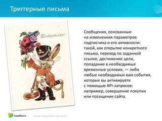 Триггерные письма
Сообщения, основанные
на изменениях параметров
подписчика и его активности:
такой, как открытие конкретного
письма, переход по заданной
ссылке, достижение цели,
попадание в необходимые
временные условия, — либо
любые необходимые вам события,
которые вы активируете
с помощью API-запросов:
например, совершение покупки
или посещение сайта.
 