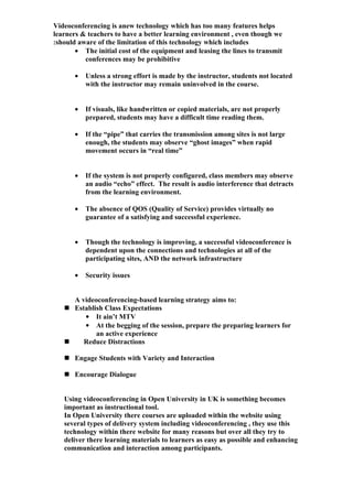 Videoconferencing is anew technology which has too many features helps
learners & teachers to have a better learning environment , even though we
:should aware of the limitation of this technology which includes
       • The initial cost of the equipment and leasing the lines to transmit
          conferences may be prohibitive

       •   Unless a strong effort is made by the instructor, students not located
           with the instructor may remain uninvolved in the course.


       •   If visuals, like handwritten or copied materials, are not properly
           prepared, students may have a difficult time reading them.

       •   If the “pipe” that carries the transmission among sites is not large
           enough, the students may observe “ghost images” when rapid
           movement occurs in “real time”


       •   If the system is not properly configured, class members may observe
           an audio “echo” effect. The result is audio interference that detracts
           from the learning environment.

       •   The absence of QOS (Quality of Service) provides virtually no
           guarantee of a satisfying and successful experience.


       •   Though the technology is improving, a successful videoconference is
           dependent upon the connections and technologies at all of the
           participating sites, AND the network infrastructure

       •   Security issues


     A videoconferencing-based learning strategy aims to:
    Establish Class Expectations
        • It ain’t MTV
        • At the begging of the session, prepare the preparing learners for
            an active experience
       Reduce Distractions

    Engage Students with Variety and Interaction

    Encourage Dialogue


   Using videoconferencing in Open University in UK is something becomes
   important as instructional tool.
   In Open University there courses are uploaded within the website using
   several types of delivery system including videoconferencing , they use this
   technology within there website for many reasons but over all they try to
   deliver there learning materials to learners as easy as possible and enhancing
   communication and interaction among participants.
 