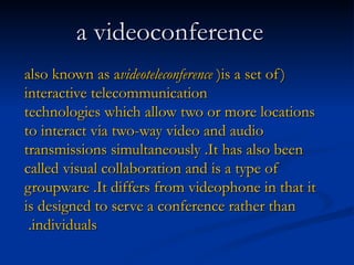    a videoconference   ( also known as a videoteleconference )  is a set of interactive   telecommunication technologies   which allow two or more locations to interact via two - way video and audio transmissions simultaneously .  It has also been called   visual collaboration   and is a type of groupware .  It differs from videophone   in that it is designed to serve a conference rather than individuals .  