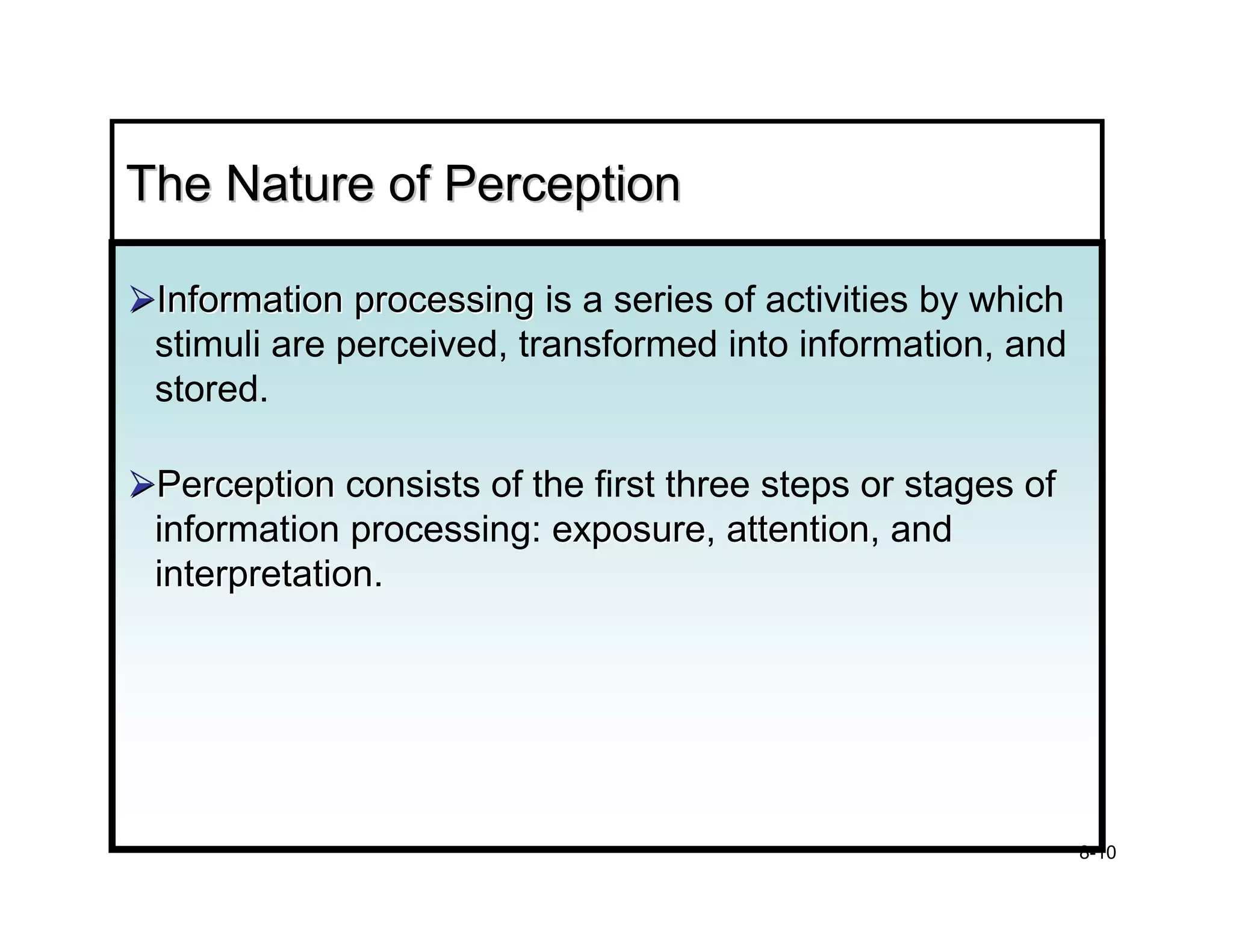 The Nature of Perception

 Information processing is a series of activities by which
 stimuli are perceived, transformed into information, and
 stored.

 Perception consists of the first three steps or stages of
 information processing: exposure, attention, and
                          exposure attention
 interpretation.




                                                             8-10
 