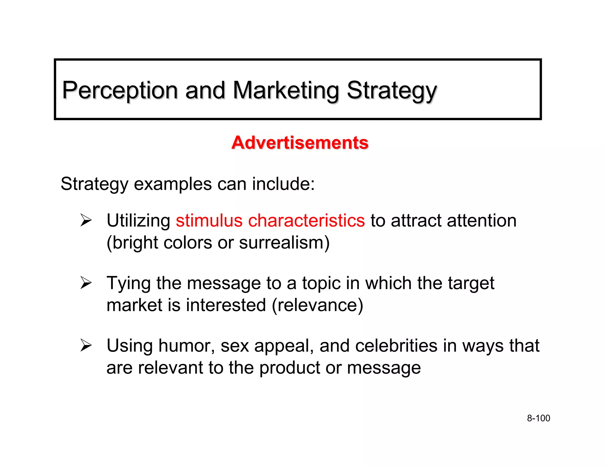 Perception and Marketing Strategy

                     Advertisements

Strategy examples can include:
     Utilizing stimulus characteristics to attract attention
     (bright colors or surrealism)

     Tying the message to a topic in which the target
     market is interested (relevance)

     Using humor, sex appeal, and celebrities in ways that
     are relevant to the product or message

                                                               8-100
 