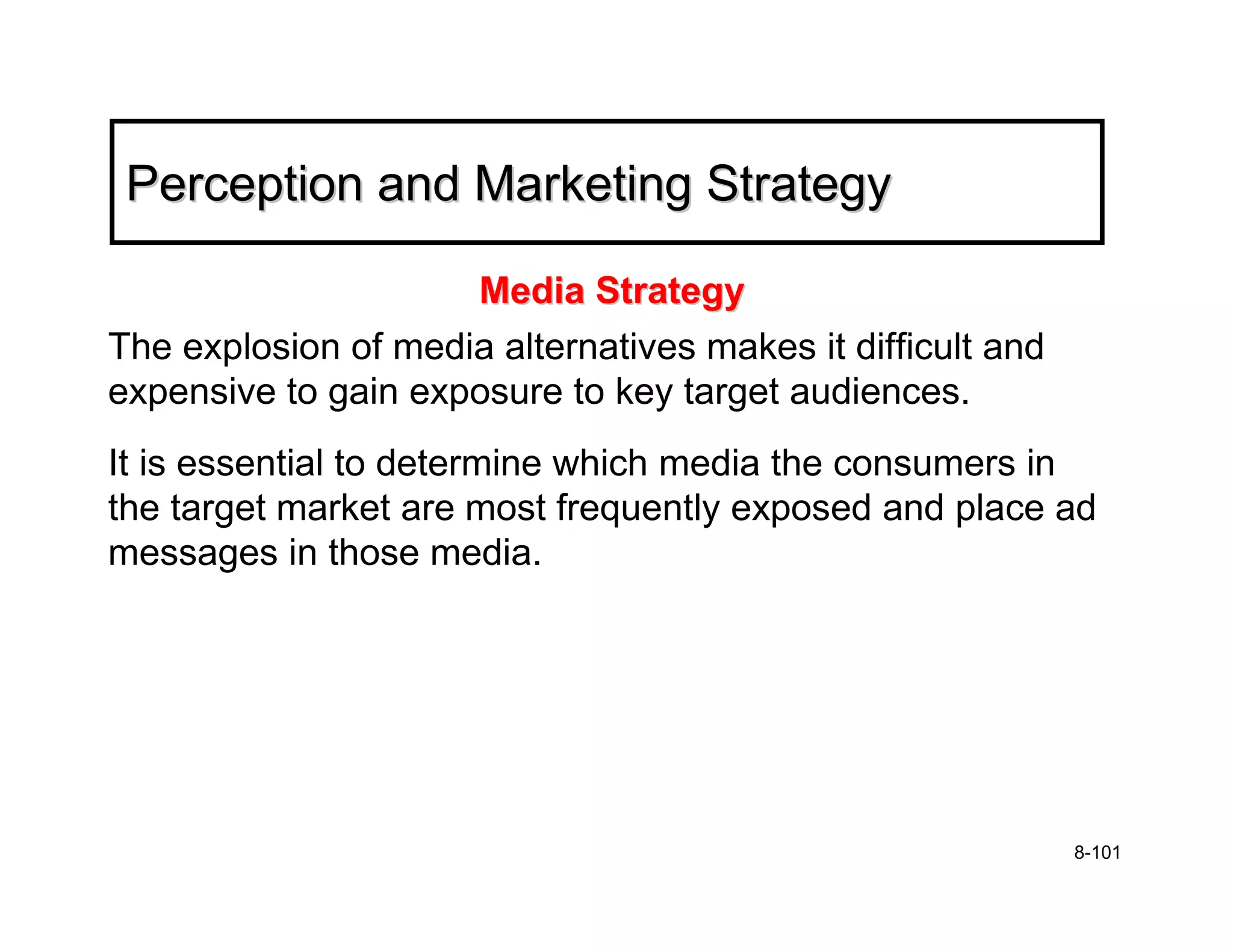 Perception and Marketing Strategy

                     Media Strategy
The explosion of media alternatives makes it difficult and
expensive to gain exposure to key target audiences.
It is essential to determine which media the consumers in
the target market are most frequently exposed and place ad
messages in those media.




                                                             8-101
 