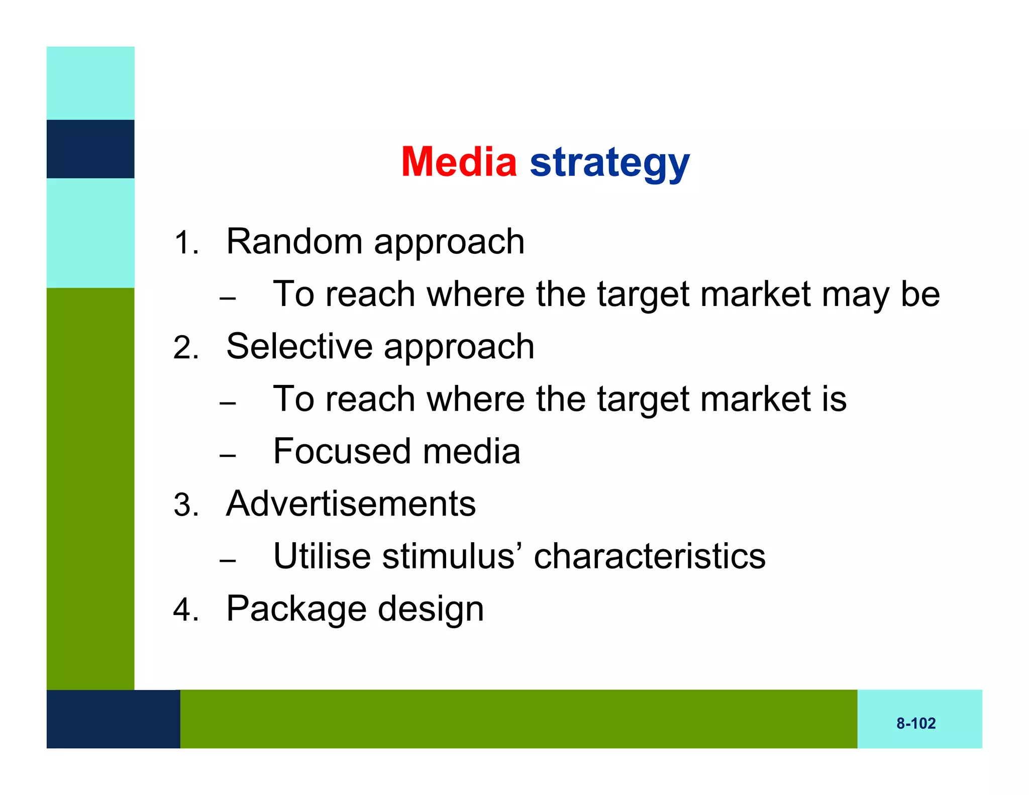 Media strategy
1. Random approach
  –  To reach where the target market may be
2. Selective approach
   – To reach where the target market is
   – Focused media
3. Advertisements
   – Utilise stimulus’ characteristics
4. Package design


                                         8-102
 