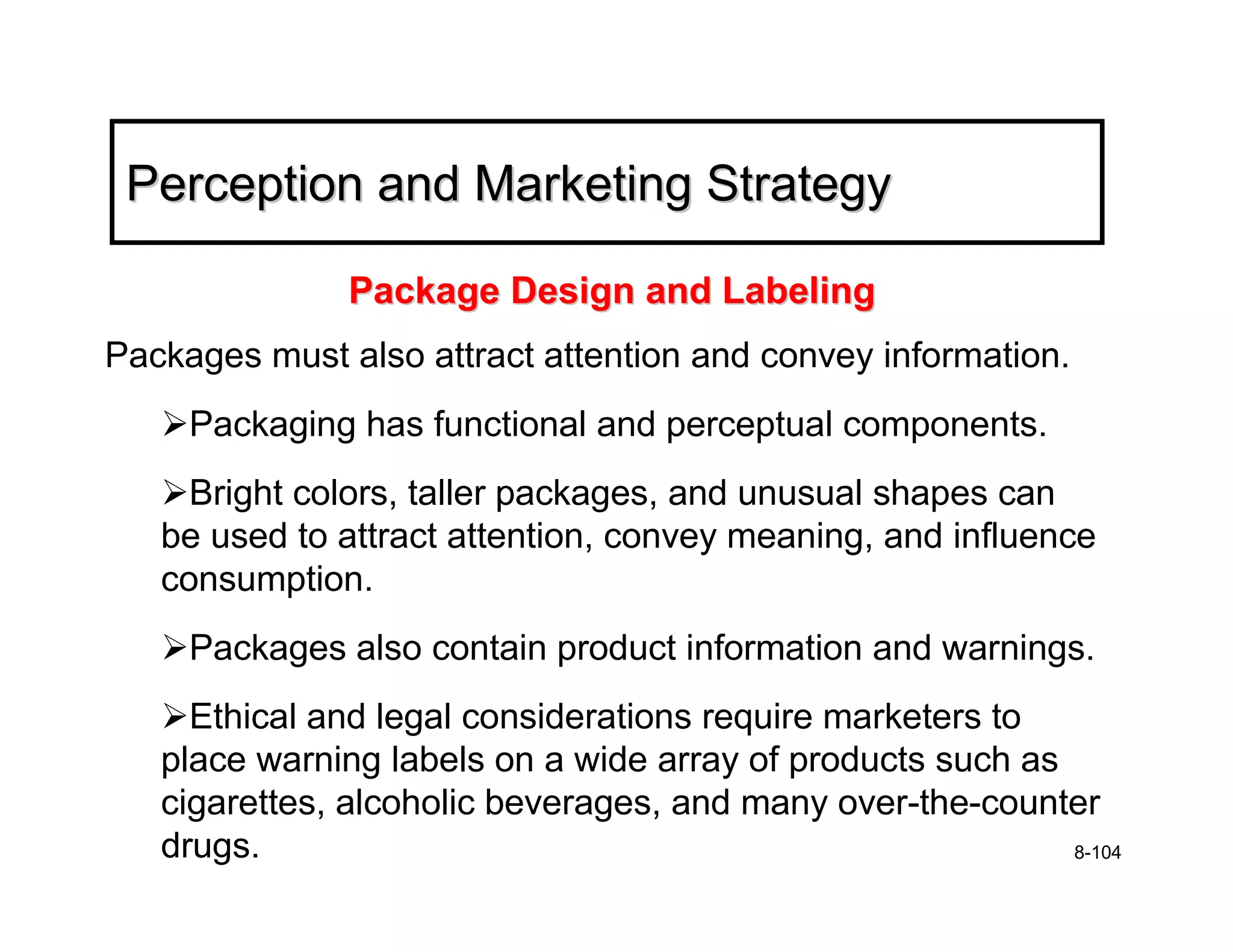 Perception and Marketing Strategy

               Package Design and Labeling
Packages must also attract attention and convey information.
     Packaging has functional and perceptual components.
     Bright colors, taller packages, and unusual shapes can
   be used to attract attention, convey meaning, and influence
   consumption.
     Packages also contain product information and warnings.
     Ethical and legal considerations require marketers to
   place warning labels on a wide array of products such as
   cigarettes, alcoholic beverages, and many over-the-counter
   drugs.                                                   8-104
 